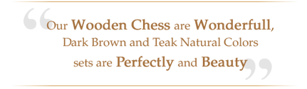 Our wooden chess are wonderfull dark brown and teak natural colors sets are perfectly and beauty
